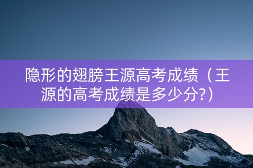 隐形的翅膀王源高考成绩（王源的高考成绩是多少分?）