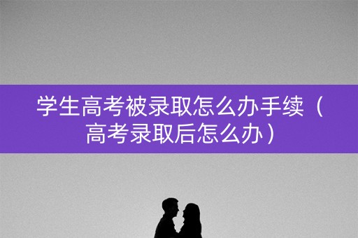 学生高考被录取怎么办手续（高考录取后怎么办）