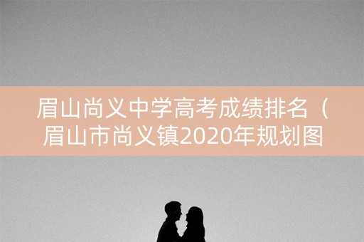 眉山尚义中学高考成绩排名（眉山市尚义镇2020年规划图）