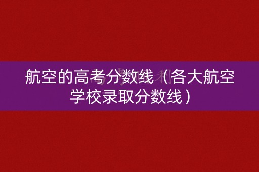 航空的高考分数线（各大航空学校录取分数线）
