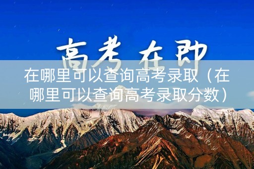 在哪里可以查询高考录取（在哪里可以查询高考录取分数）