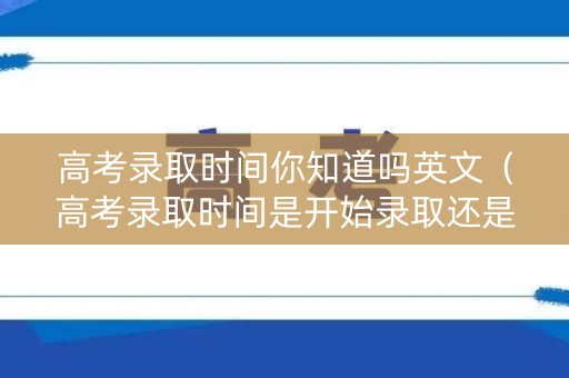 高考录取时间你知道吗英文（高考录取时间是开始录取还是公布录取结果）