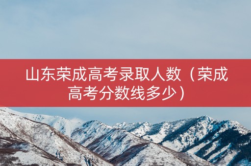 山东荣成高考录取人数（荣成高考分数线多少）