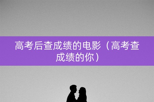 高考后查成绩的电影（高考查成绩的你）