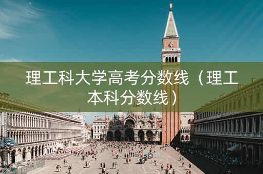 理工科大学高考分数线（理工本科分数线）