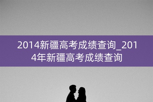 2014新疆高考成绩查询_2014年新疆高考成绩查询