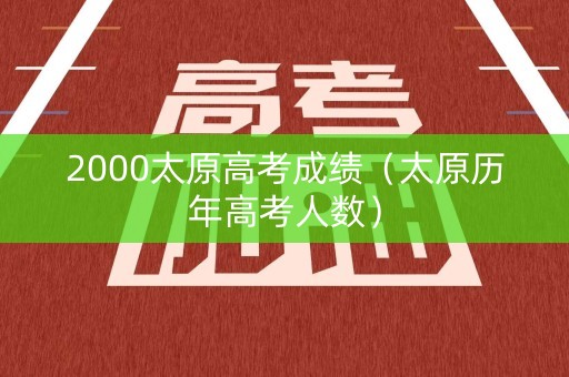 2000太原高考成绩（太原历年高考人数）