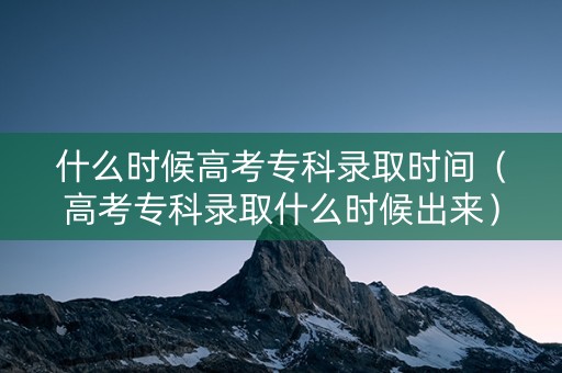 什么时候高考专科录取时间（高考专科录取什么时候出来）