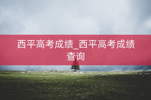 西平高考成绩_西平高考成绩查询 西平高考成绩_西平高考成绩查询