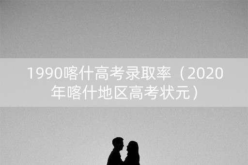 1990喀什高考录取率（2020年喀什地区高考状元）
