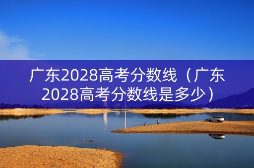 广东2028高考分数线（广东2028高考分数线是多少）