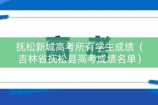 抚松新城高考所有学生成绩（吉林省抚松县高考成绩名单）