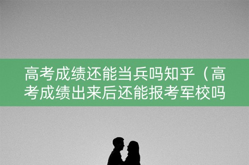高考成绩还能当兵吗知乎（高考成绩出来后还能报考军校吗）