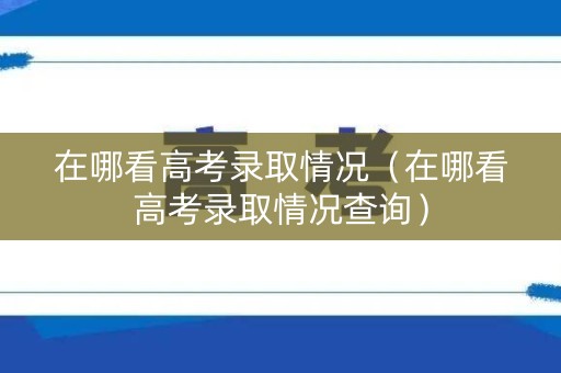 在哪看高考录取情况（在哪看高考录取情况查询）
