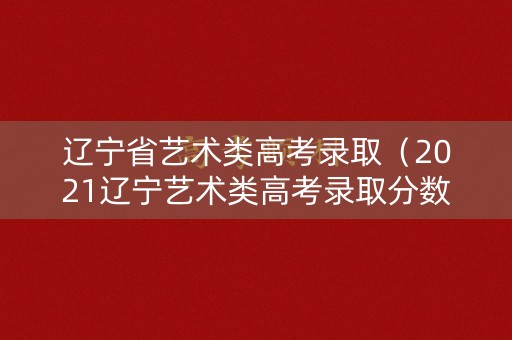 辽宁省艺术类高考录取（2021辽宁艺术类高考录取分数线一览表）