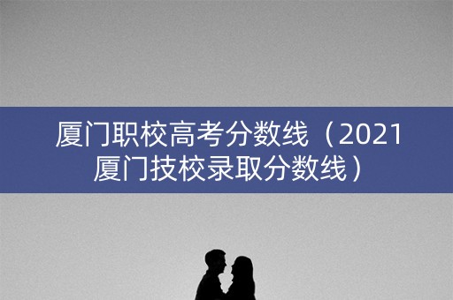 厦门职校高考分数线（2021厦门技校录取分数线）
