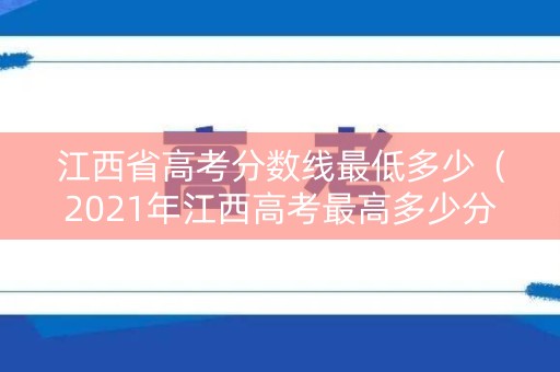 江西省高考分数线最低多少（2021年江西高考最高多少分）