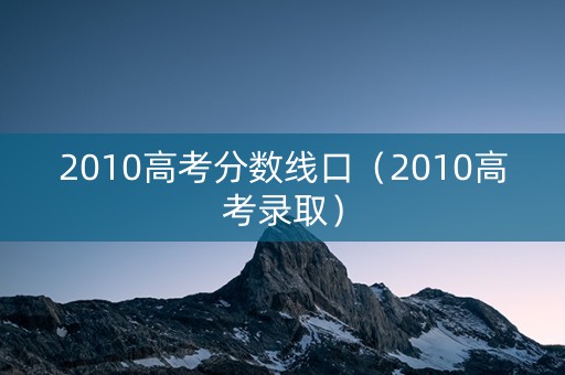 2010高考分数线口（2010高考录取）