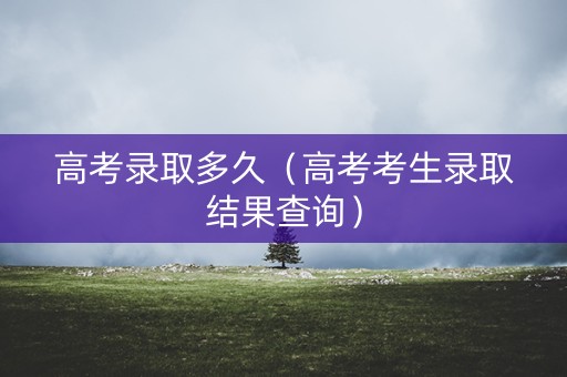 高考录取多久（高考考生录取结果查询）