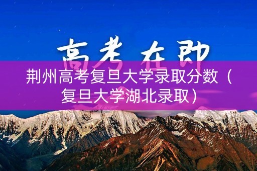 荆州高考复旦大学录取分数（复旦大学湖北录取）