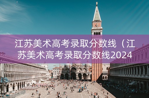 江苏美术高考录取分数线（江苏美术高考录取分数线2024年）