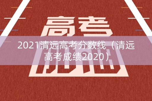 2021清远高考分数线（清远高考成绩2020）