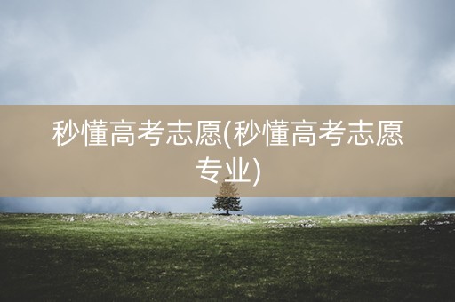 秒懂高考志愿(秒懂高考志愿专业)