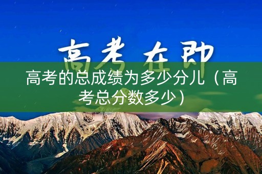 高考的总成绩为多少分儿（高考总分数多少）