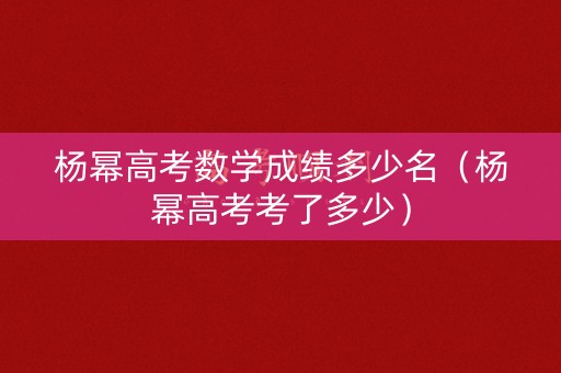 杨幂高考数学成绩多少名（杨幂高考考了多少）