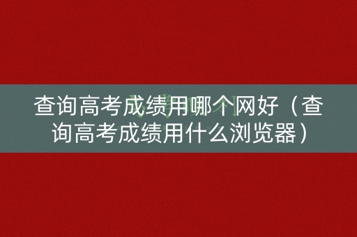 查询高考成绩用哪个网好（查询高考成绩用什么浏览器）