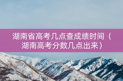 湖南省高考几点查成绩时间（湖南高考分数几点出来）