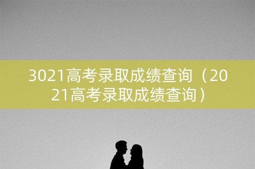 3021高考录取成绩查询（2021高考录取成绩查询）