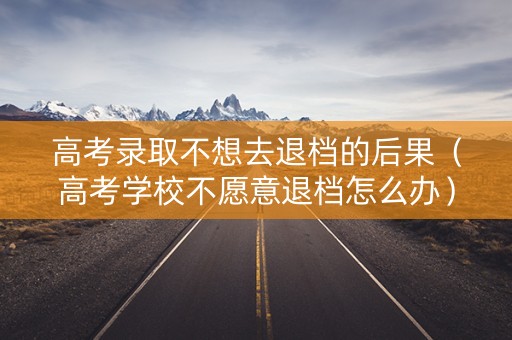 高考录取不想去退档的后果（高考学校不愿意退档怎么办）