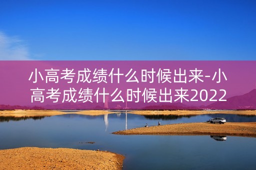 小高考成绩什么时候出来-小高考成绩什么时候出来2022