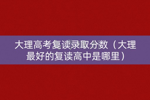 大理高考复读录取分数（大理最好的复读高中是哪里）