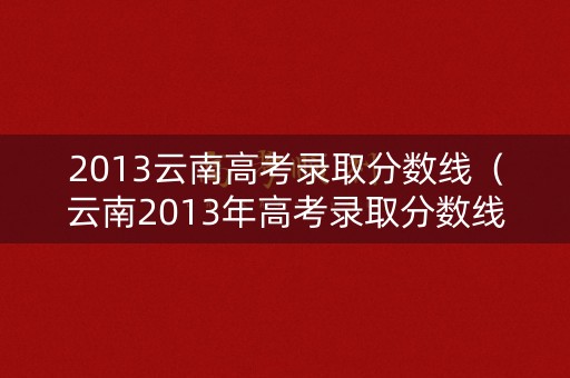 2013云南高考录取分数线（云南2013年高考录取分数线）