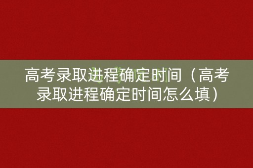高考录取进程确定时间（高考录取进程确定时间怎么填）