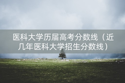 医科大学历届高考分数线（近几年医科大学招生分数线）