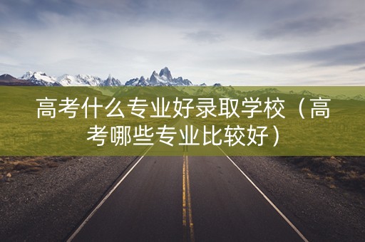 高考什么专业好录取学校（高考哪些专业比较好）