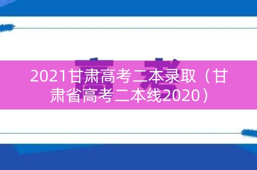 2021甘肃高考二本录取（甘肃省高考二本线2020）