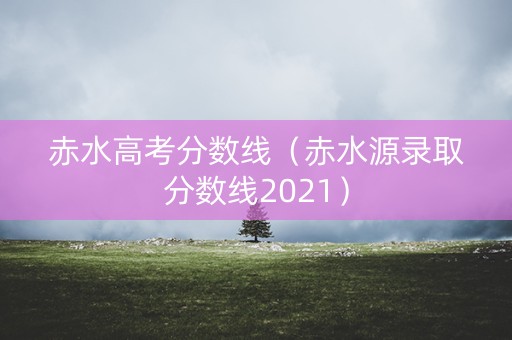 赤水高考分数线（赤水源录取分数线2021）