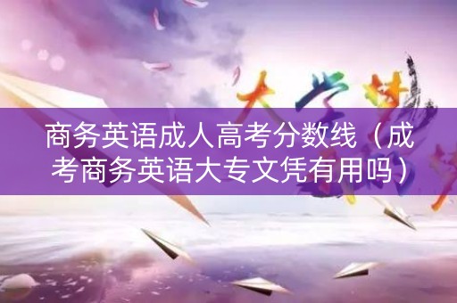 商务英语成人高考分数线（成考商务英语大专文凭有用吗）