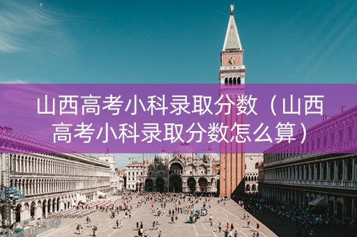 山西高考小科录取分数（山西高考小科录取分数怎么算）