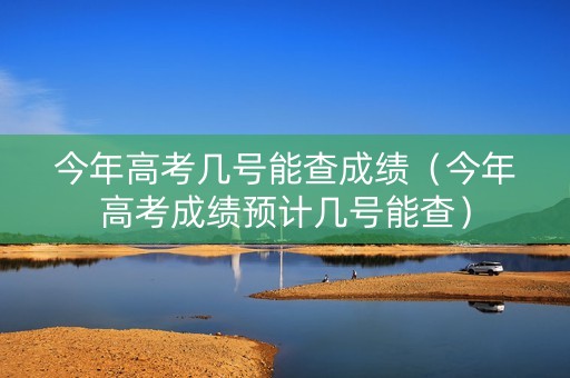 今年高考几号能查成绩（今年高考成绩预计几号能查）