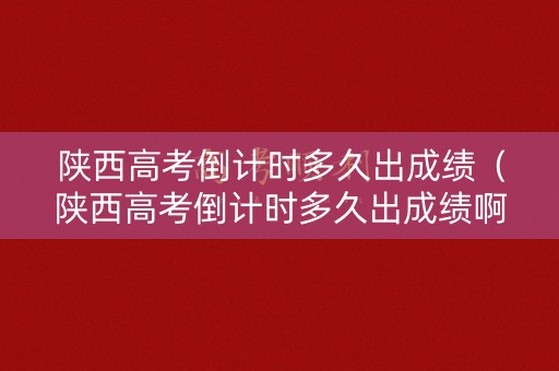 陕西高考倒计时多久出成绩（陕西高考倒计时多久出成绩啊）