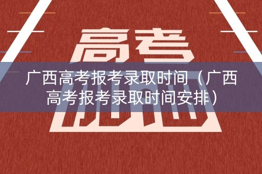 广西高考报考录取时间（广西高考报考录取时间安排）