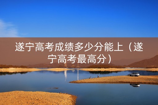 遂宁高考成绩多少分能上（遂宁高考最高分）
