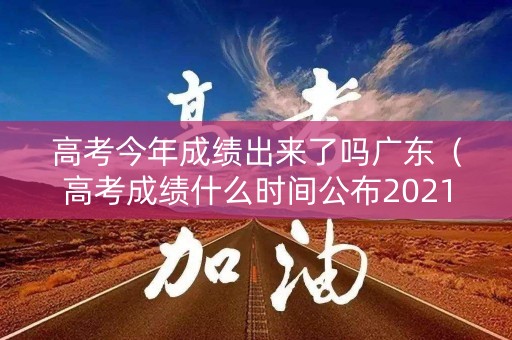 高考今年成绩出来了吗广东（高考成绩什么时间公布2021广东）