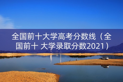 全国前十大学高考分数线（全国前十 大学录取分数2021）