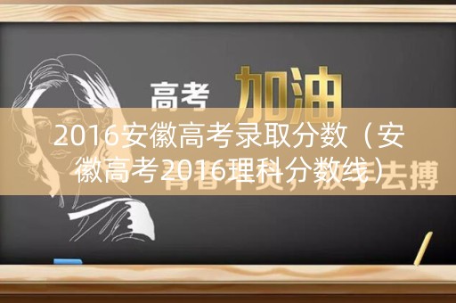 2016安徽高考录取分数（安徽高考2016理科分数线）